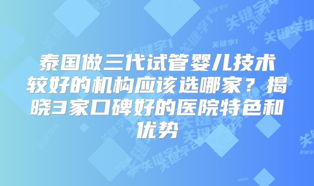 泰国做三代试管婴儿技术较好的机构应该选哪家?揭晓3家口碑好的医院特色和优势