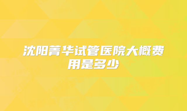 沈阳菁华试管医院大概费用是多少