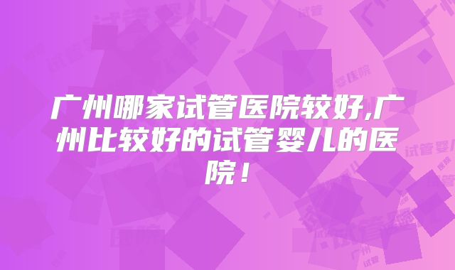 广州哪家试管医院较好,广州比较好的试管婴儿的医院！