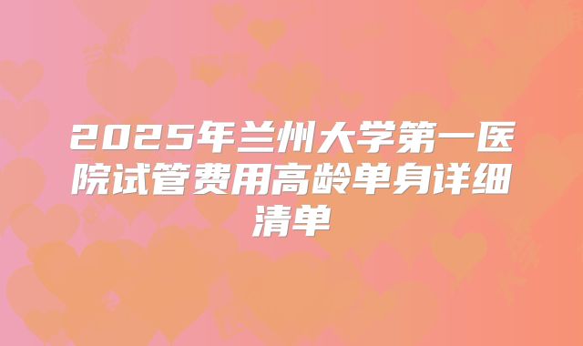 2025年兰州大学第一医院试管费用高龄单身详细清单