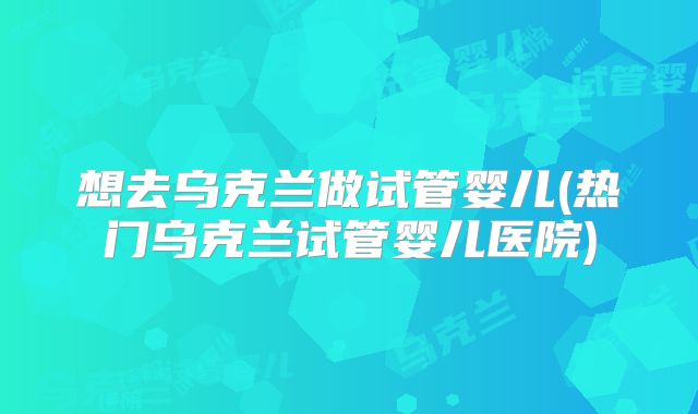 想去乌克兰做试管婴儿(热门乌克兰试管婴儿医院)
