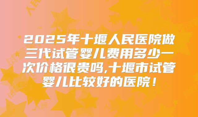 2025年十堰人民医院做三代试管婴儿费用多少一次价格很贵吗,十堰市试管婴儿比较好的医院!