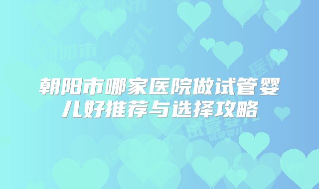 朝阳市哪家医院做试管婴儿好推荐与选择攻略