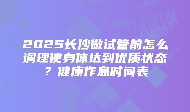 2025长沙做试管前怎么调理使身体达到优质状态？健康作息时间表