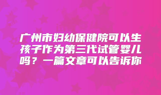 广州市妇幼保健院可以生孩子作为第三代试管婴儿吗？一篇文章可以告诉你