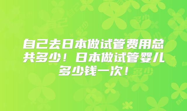 自己去日本做试管费用总共多少！日本做试管婴儿多少钱一次！