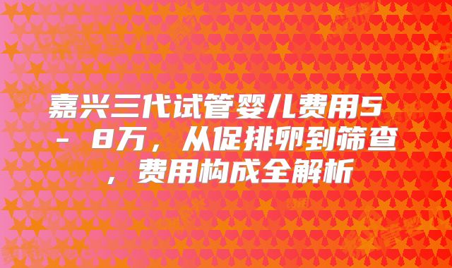 嘉兴三代试管婴儿费用5 - 8万，从促排卵到筛查，费用构成全解析