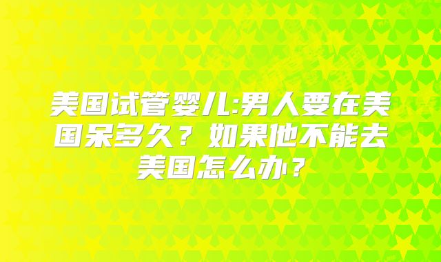 美国试管婴儿:男人要在美国呆多久？如果他不能去美国怎么办？