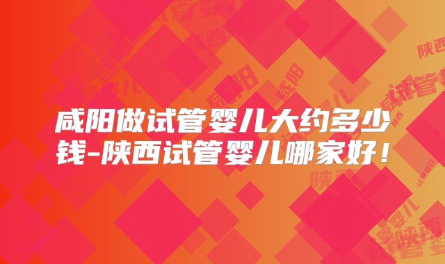 咸阳做试管婴儿大约多少钱-陕西试管婴儿哪家好！