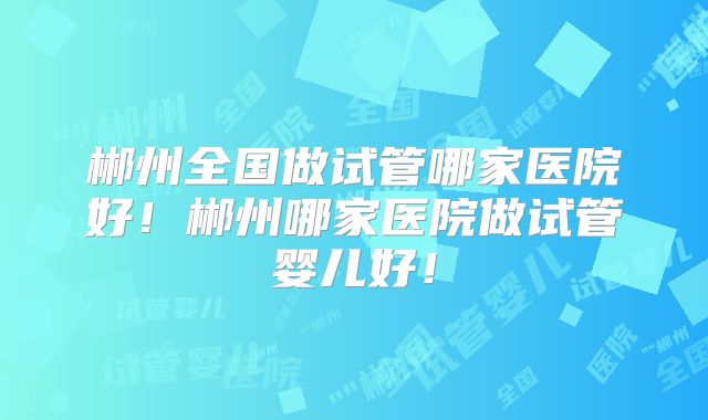 郴州全国做试管哪家医院好！郴州哪家医院做试管婴儿好！