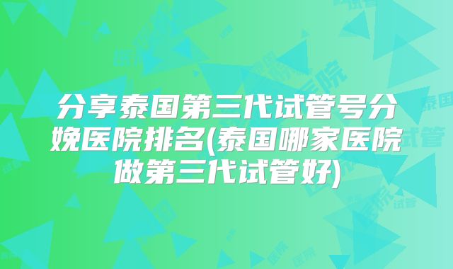分享泰国第三代试管号分娩医院排名(泰国哪家医院做第三代试管好)