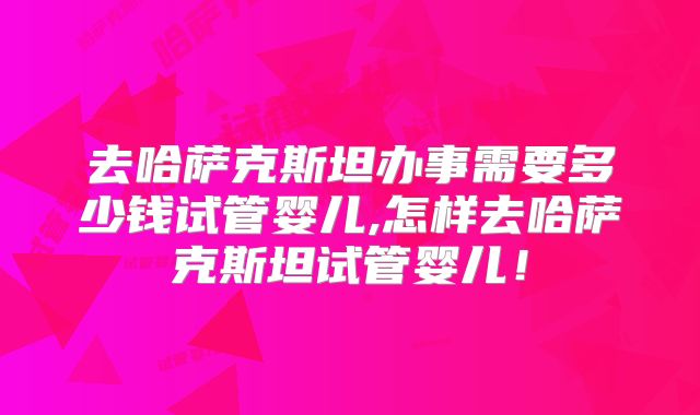 去哈萨克斯坦办事需要多少钱试管婴儿,怎样去哈萨克斯坦试管婴儿！