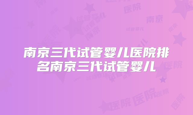 南京三代试管婴儿医院排名南京三代试管婴儿