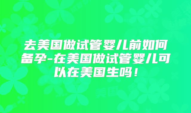 去美国做试管婴儿前如何备孕-在美国做试管婴儿可以在美国生吗！