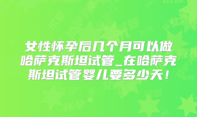 女性怀孕后几个月可以做哈萨克斯坦试管_在哈萨克斯坦试管婴儿要多少天！