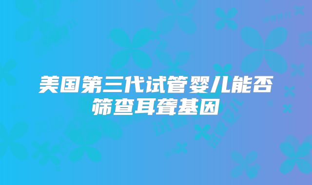 美国第三代试管婴儿能否筛查耳聋基因