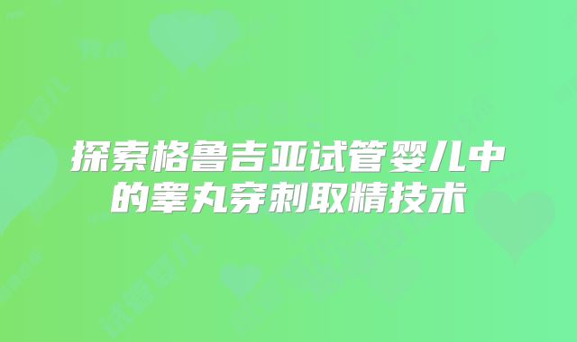 探索格鲁吉亚试管婴儿中的睾丸穿刺取精技术
