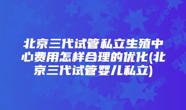 北京三代试管私立生殖中心费用怎样合理的优化(北京三代试管婴儿私立)