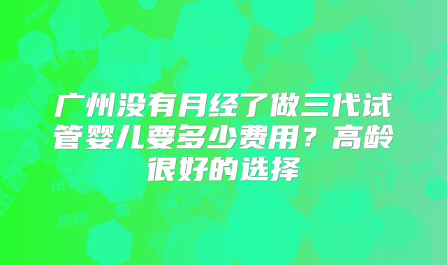 广州没有月经了做三代试管婴儿要多少费用？高龄很好的选择