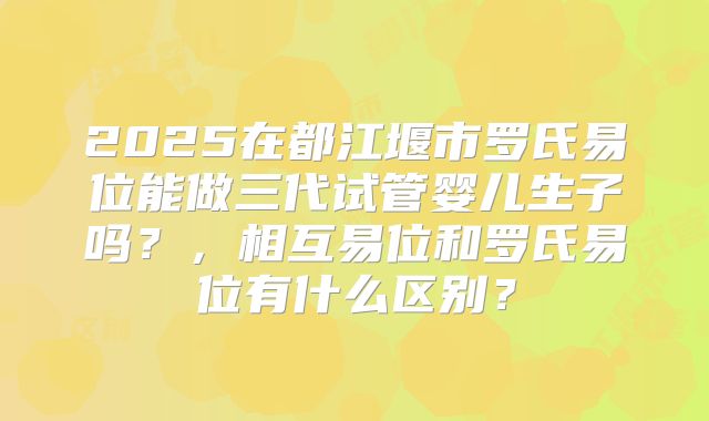 2025在都江堰市罗氏易位能做三代试管婴儿生子吗？，相互易位和罗氏易位有什么区别？