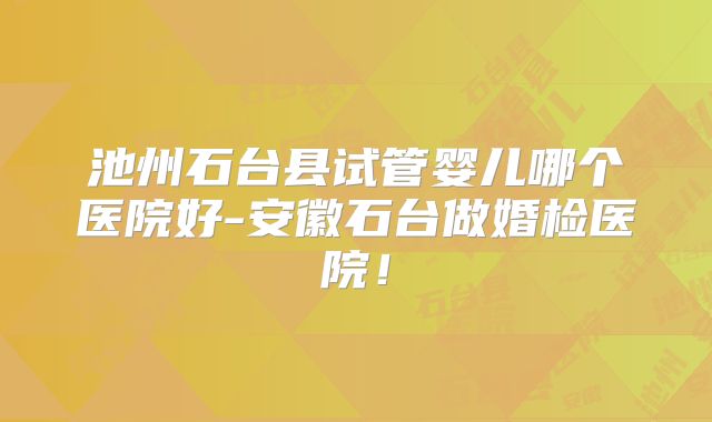 池州石台县试管婴儿哪个医院好-安徽石台做婚检医院！