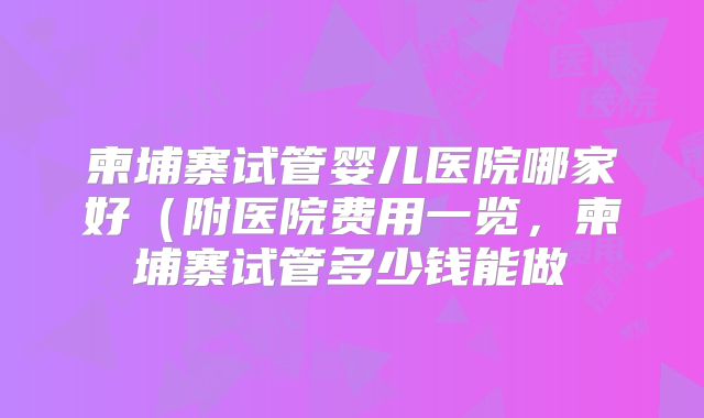 柬埔寨试管婴儿医院哪家好（附医院费用一览，柬埔寨试管多少钱能做