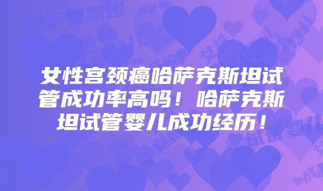 女性宫颈癌哈萨克斯坦试管成功率高吗！哈萨克斯坦试管婴儿成功经历！
