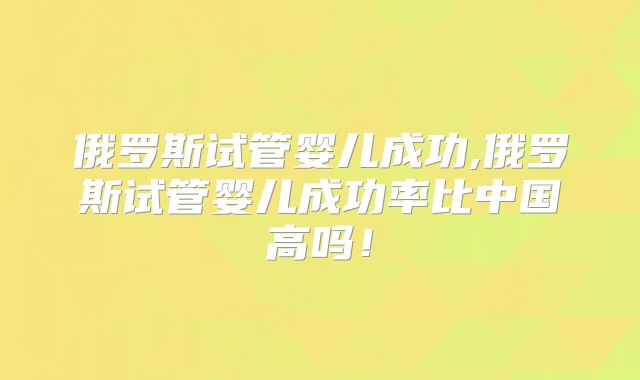 俄罗斯试管婴儿成功,俄罗斯试管婴儿成功率比中国高吗！