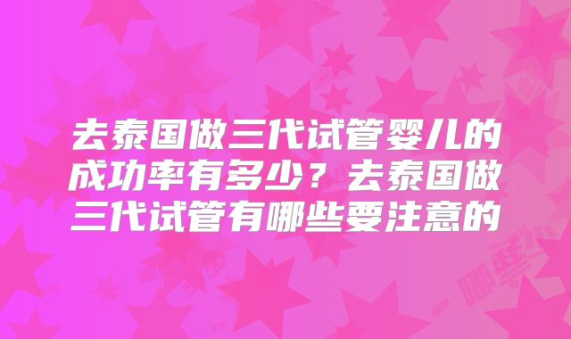 去泰国做三代试管婴儿的成功率有多少？去泰国做三代试管有哪些要注意的