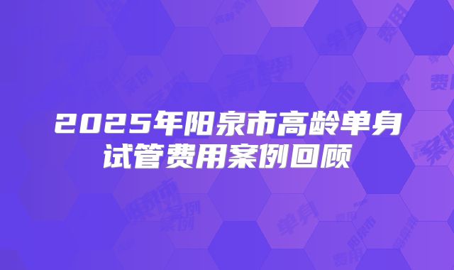 2025年阳泉市高龄单身试管费用案例回顾