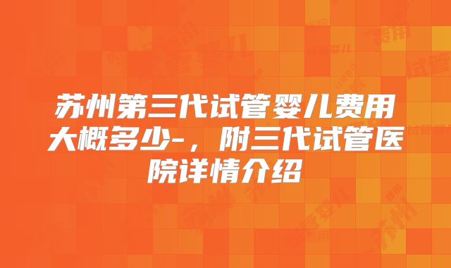 苏州第三代试管婴儿费用大概多少-，附三代试管医院详情介绍