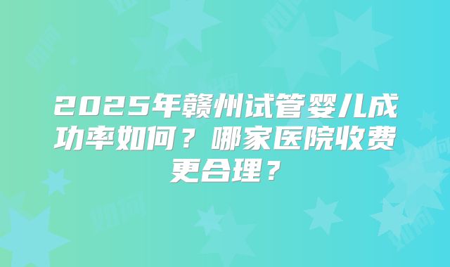 2025年赣州试管婴儿成功率如何？哪家医院收费更合理？
