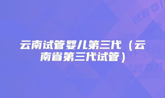 云南试管婴儿第三代（云南省第三代试管）
