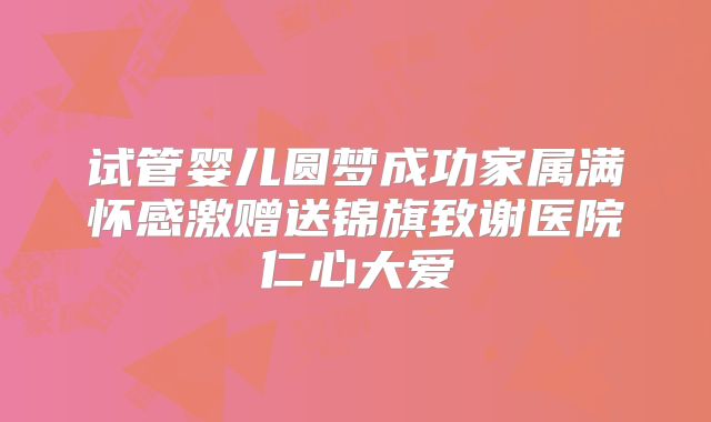 试管婴儿圆梦成功家属满怀感激赠送锦旗致谢医院仁心大爱