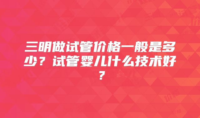 三明做试管价格一般是多少？试管婴儿什么技术好？