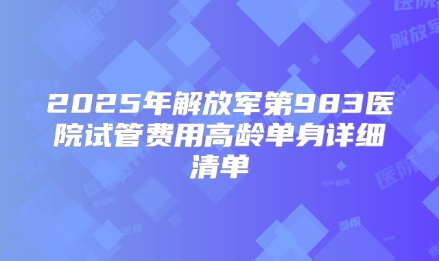 2025年解放军第983医院试管费用高龄单身详细清单