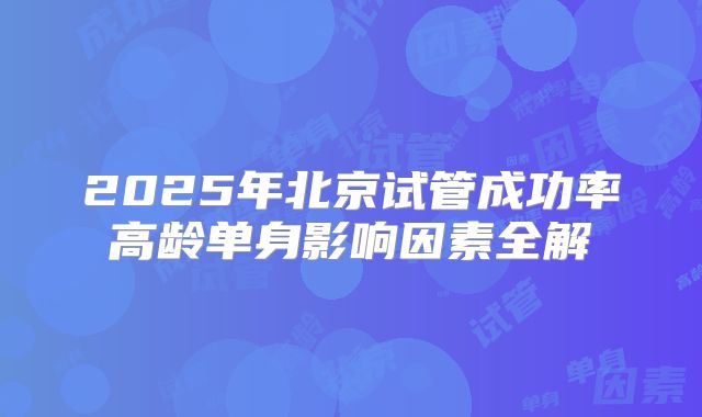 2025年北京试管成功率高龄单身影响因素全解