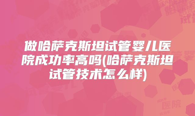 做哈萨克斯坦试管婴儿医院成功率高吗(哈萨克斯坦试管技术怎么样)