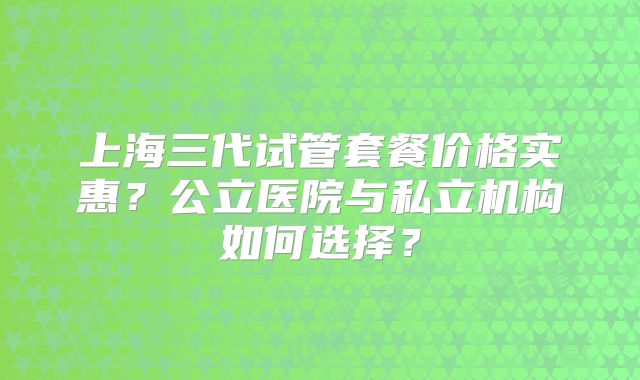 上海三代试管套餐价格实惠？公立医院与私立机构如何选择？