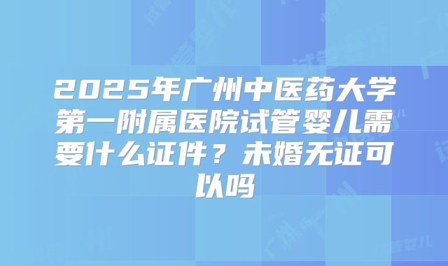 2025年广州中医药大学第一附属医院试管婴儿需要什么证件?未婚无证可以吗
