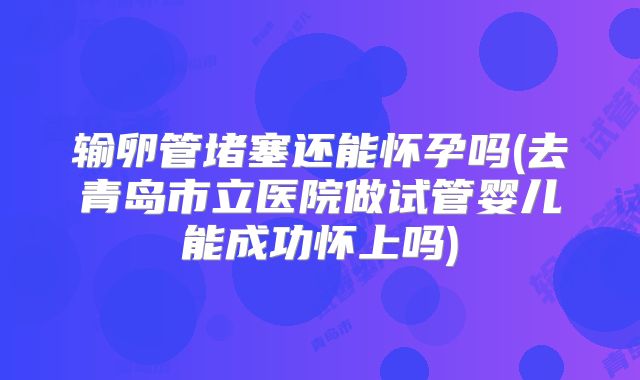 输卵管堵塞还能怀孕吗(去青岛市立医院做试管婴儿能成功怀上吗)