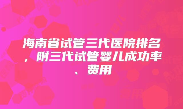 海南省试管三代医院排名，附三代试管婴儿成功率、费用