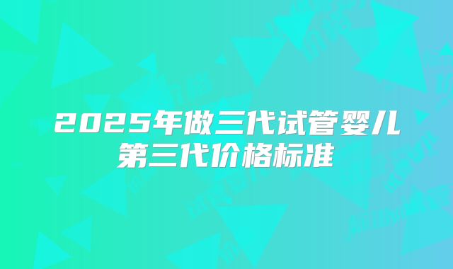 2025年做三代试管婴儿第三代价格标准