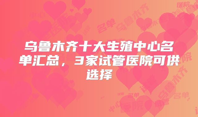 乌鲁木齐十大生殖中心名单汇总，3家试管医院可供选择