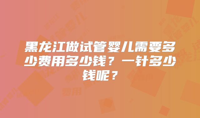 黑龙江做试管婴儿需要多少费用多少钱？一针多少钱呢？