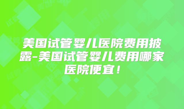 美国试管婴儿医院费用披露-美国试管婴儿费用哪家医院便宜！