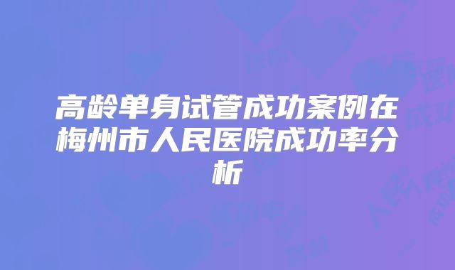 高龄单身试管成功案例在梅州市人民医院成功率分析
