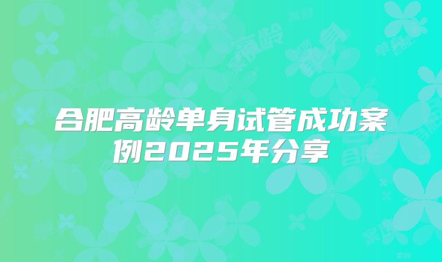 合肥高龄单身试管成功案例2025年分享
