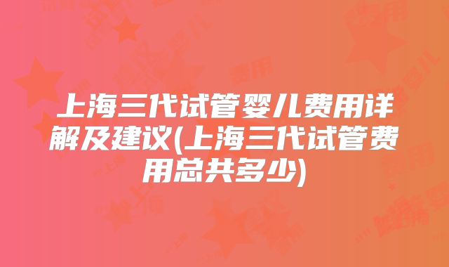 上海三代试管婴儿费用详解及建议(上海三代试管费用总共多少)