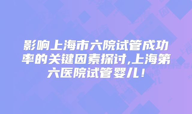 影响上海市六院试管成功率的关键因素探讨,上海第六医院试管婴儿！